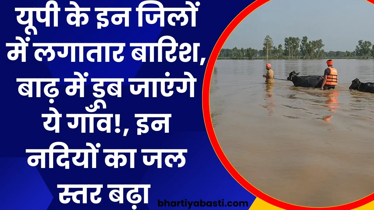 यूपी के इन जिलों में लगातार बारिश, बाढ़ में डूब जाएंगे ये गाँव!, इन नदियों का जल स्तर बढ़ा 