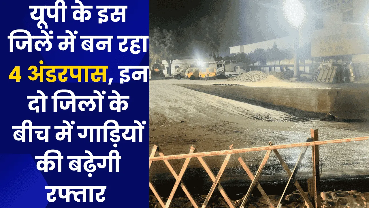 यूपी के इस जिलें में बन रहा 4 अंडरपास, इन दो जिलों के बीच में गाड़ियों की बढ़ेगी रफ्तार 