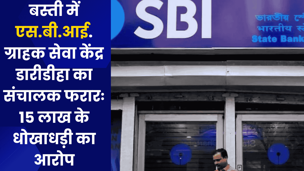 बस्ती में एस.बी.आई. ग्राहक सेवा केंद्र डारीडीहा का संचालक फरार, 15 लाख के धोखाधड़ी का आरोप